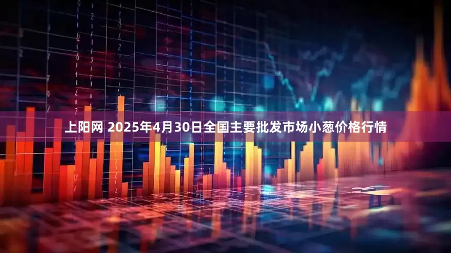 上阳网 2025年4月30日全国主要批发市场小葱价格行情