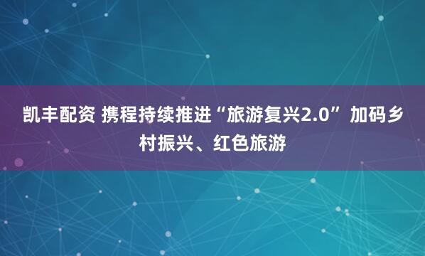 凯丰配资 携程持续推进“旅游复兴2.0” 加码乡村振兴、红色旅游