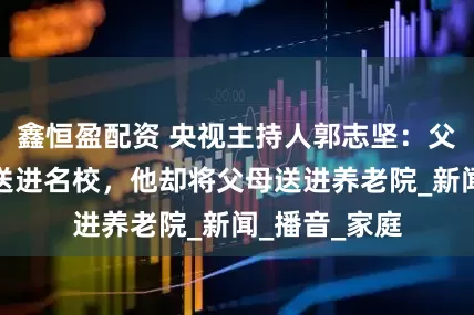 鑫恒盈配资 央视主持人郭志坚：父母辛苦把他送进名校，他却将父母送进养老院_新闻_播音_家庭
