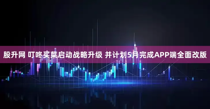 股升网 叮咚买菜启动战略升级 并计划5月完成APP端全面改版