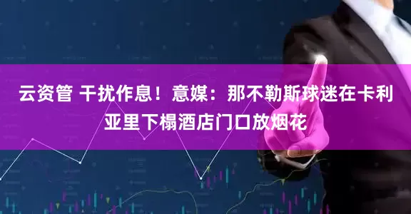 云资管 干扰作息！意媒：那不勒斯球迷在卡利亚里下榻酒店门口放烟花