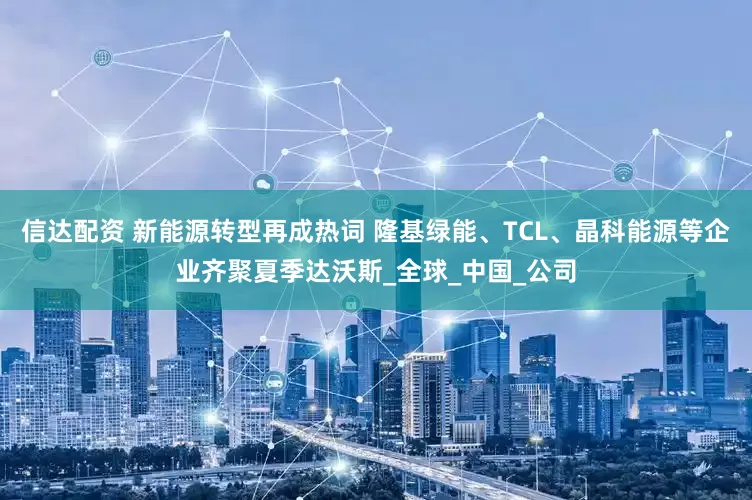 信达配资 新能源转型再成热词 隆基绿能、TCL、晶科能源等企业齐聚夏季达沃斯_全球_中国_公司