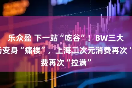 乐众盈 下一站“吃谷”！BW三大分会场变身“痛楼”，上海二次元消费再次“拉满”