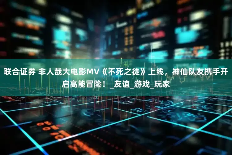 联合证券 非人哉大电影MV《不死之徒》上线，神仙队友携手开启高能冒险！_友谊_游戏_玩家