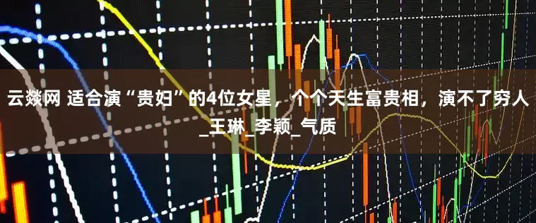 云燚网 适合演“贵妇”的4位女星，个个天生富贵相，演不了穷人_王琳_李颖_气质