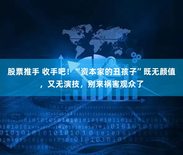 股票推手 收手吧！“资本家的丑孩子”既无颜值，又无演技，别来祸害观众了