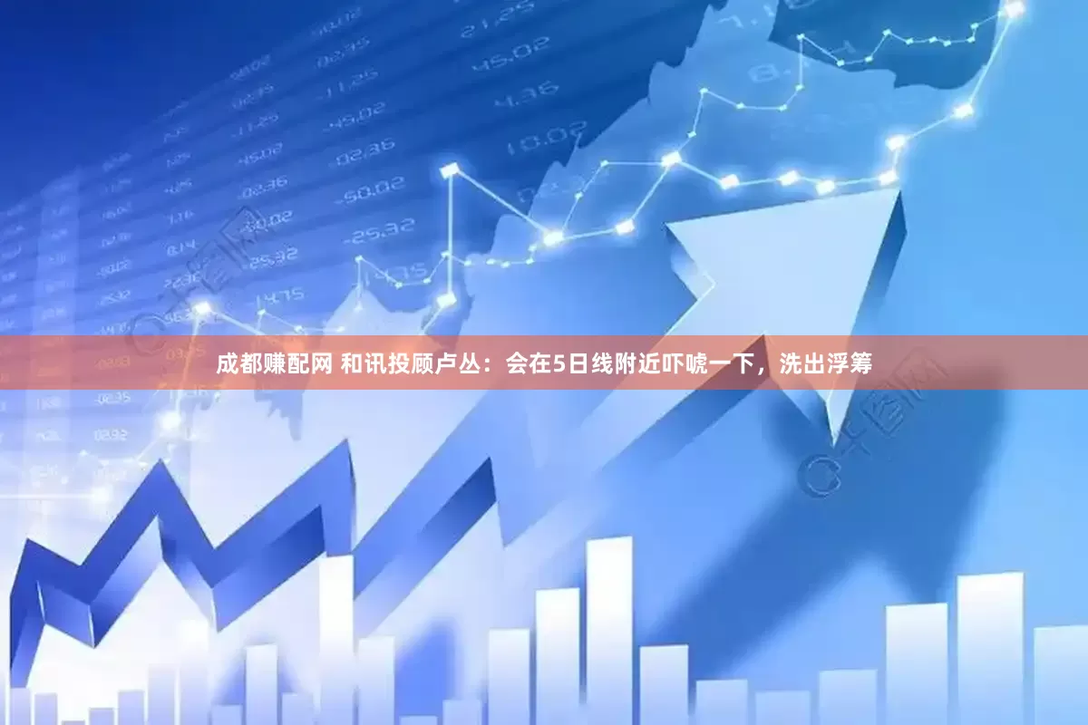 成都赚配网 和讯投顾卢丛：会在5日线附近吓唬一下，洗出浮筹
