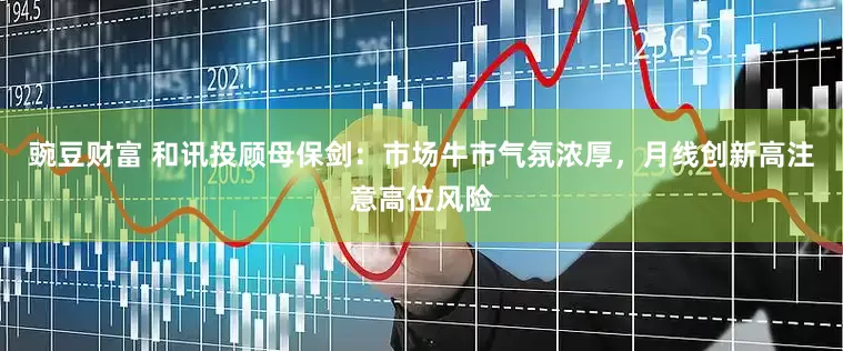 豌豆财富 和讯投顾母保剑：市场牛市气氛浓厚，月线创新高注意高位风险